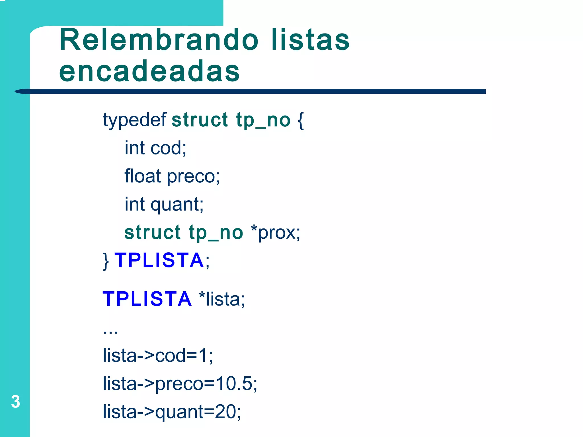 3
Relembrando listas
encadeadas
typedef struct tp_no {
int cod;
float preco;
int quant;
struct tp_no *prox;
} TPLISTA;
TPLISTA *lista;
...
lista->cod=1;
lista->preco=10.5;
lista->quant=20;
 