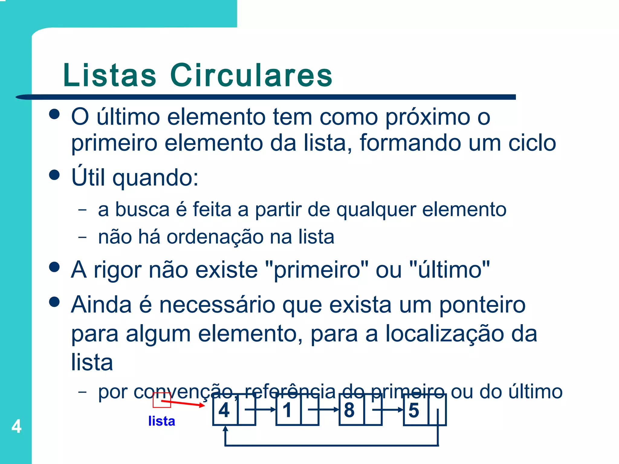 4
Listas Circulares
 O último elemento tem como próximo o
primeiro elemento da lista, formando um ciclo
 Útil quando:
– a busca é feita a partir de qualquer elemento
– não há ordenação na lista
 A rigor não existe "primeiro" ou "último"
 Ainda é necessário que exista um ponteiro
para algum elemento, para a localização da
lista
– por convenção, referência do primeiro ou do último
lista
4 1 8 5
 