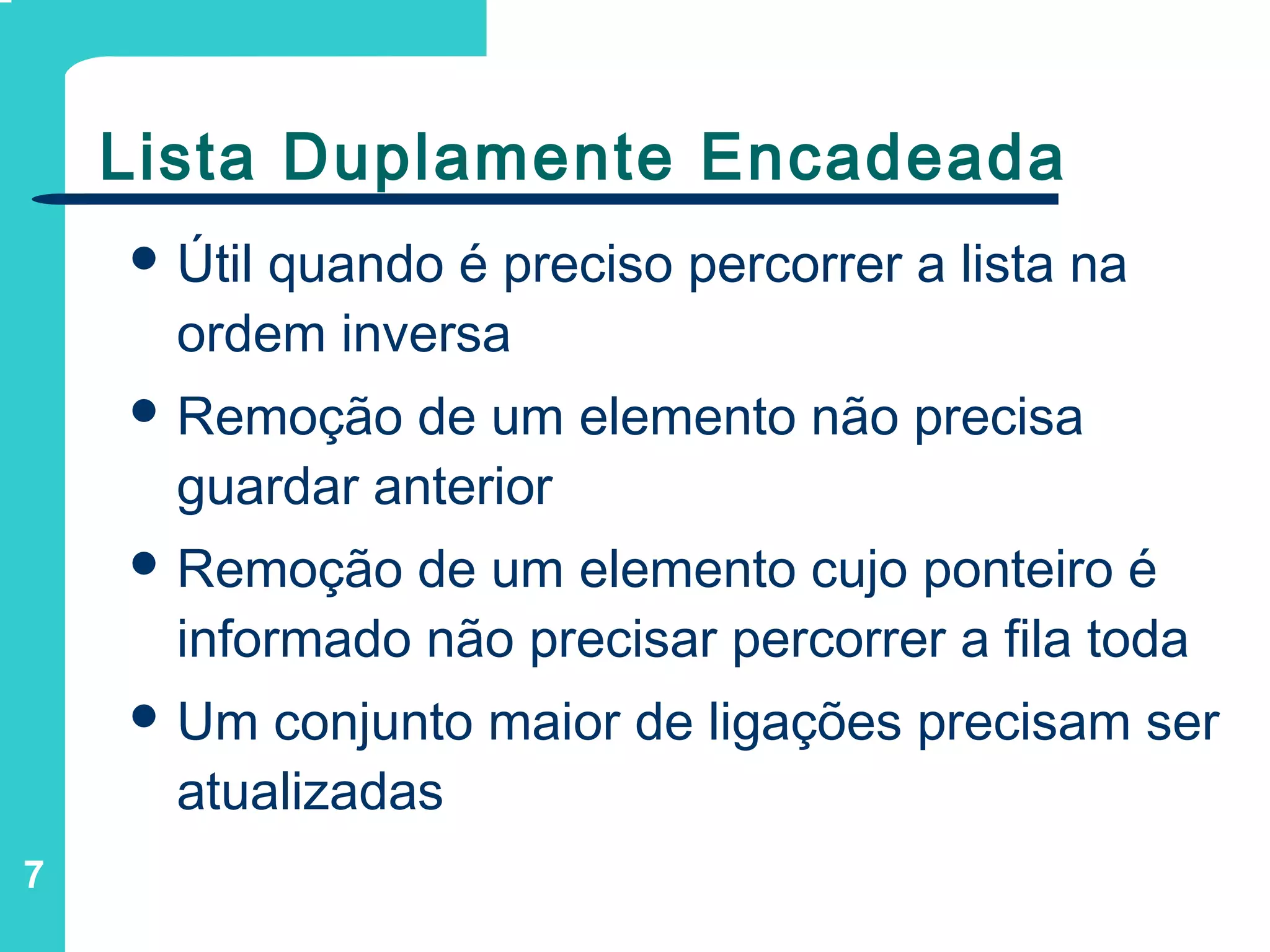 7
Lista Duplamente Encadeada
 Útil quando é preciso percorrer a lista na
ordem inversa
 Remoção de um elemento não precisa
guardar anterior
 Remoção de um elemento cujo ponteiro é
informado não precisar percorrer a fila toda
 Um conjunto maior de ligações precisam ser
atualizadas
 