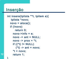 12
Inserção
int insere(tplista **t, tpitem e){
tplista *novo;
novo = aloca();
if (!novo)
return 0;
novo->info = e;
novo -> ant = NULL;
novo -> prox = *t;
if ((*t) != NULL)
(*t) -> ant = novo;
*t = novo;
return 1;
}
 