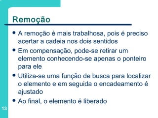 13
Remoção
 A remoção é mais trabalhosa, pois é preciso
acertar a cadeia nos dois sentidos
 Em compensação, pode-se retirar um
elemento conhecendo-se apenas o ponteiro
para ele
 Utiliza-se uma função de busca para localizar
o elemento e em seguida o encadeamento é
ajustado
 Ao final, o elemento é liberado
 