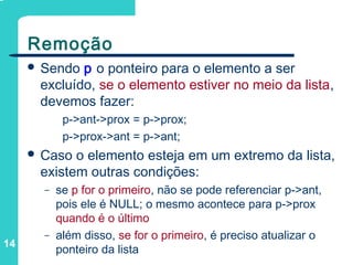 14
Remoção
 Sendo p o ponteiro para o elemento a ser
excluído, se o elemento estiver no meio da lista,
devemos fazer:
p->ant->prox = p->prox;
p->prox->ant = p->ant;
 Caso o elemento esteja em um extremo da lista,
existem outras condições:
– se p for o primeiro, não se pode referenciar p->ant,
pois ele é NULL; o mesmo acontece para p->prox
quando é o último
– além disso, se for o primeiro, é preciso atualizar o
ponteiro da lista
 