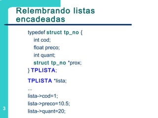 3
Relembrando listas
encadeadas
typedef struct tp_no {
int cod;
float preco;
int quant;
struct tp_no *prox;
} TPLISTA;
TPLISTA *lista;
...
lista->cod=1;
lista->preco=10.5;
lista->quant=20;
 