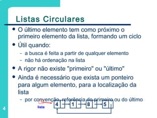 4
Listas Circulares
 O último elemento tem como próximo o
primeiro elemento da lista, formando um ciclo
 Útil quando:
– a busca é feita a partir de qualquer elemento
– não há ordenação na lista
 A rigor não existe "primeiro" ou "último"
 Ainda é necessário que exista um ponteiro
para algum elemento, para a localização da
lista
– por convenção, referência do primeiro ou do último
lista
4 1 8 5
 