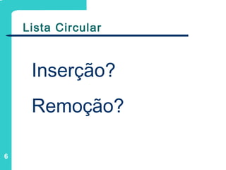 6
Lista Circular
Inserção?
Remoção?
 
