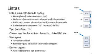 2
Listas
• Lista é uma estrutura de dados:
• Homogênea (dados do mesmo tipo)
• Ordenada (elementos acessados por meio de posições)
• Inicia vazia, e seus elementos são alocados sob demanda
• Cada elemento ocupa um "nó" (ou nodo) da lista
• Tipo (interface): List
• Classes que implementam: ArrayList, LinkedList, etc.
• Vantagens:
• Tamanho variável
• Facilidade para se realizar inserções e deleções
• Desvantagens:
• Acesso sequencial aos elementos *
 