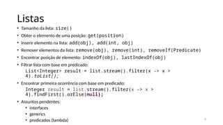 3
Listas
• Tamanho da lista: size()
• Obter o elemento de uma posição: get(position)
• Inserir elemento na lista: add(obj), add(int, obj)
• Remover elementos da lista: remove(obj), remove(int), removeIf(Predicate)
• Encontrar posição de elemento: indexOf(obj), lastIndexOf(obj)
• Filtrar lista com base em predicado:
List<Integer> result = list.stream().filter(x -> x >
4).toList();
• Encontrar primeira ocorrência com base em predicado:
Integer result = list.stream().filter(x -> x >
4).findFirst().orElse(null);
• Assuntos pendentes:
• interfaces
• generics
• predicados (lambda)
 