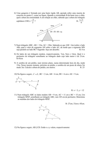 6) Uma gangorra é formada por uma haste rígida AB, apoiada sobre uma mureta de
   concreto no ponto C, como na figura. Quando a extremidade B da haste toca o chão,
   qual a altura da extremidade A em relação ao chão, sabendo que a altura do triângulo
                           3                                                        5 3
   eqüilátero CDE é          ?                                                R.:
                          2                                                          6




7) Num triângulo ABC, AB = 15m, AC = 20m. Sabendo-se que AM = 6m (sobre o lado
   AB), qual o valor do segmento AN sobre o lado AC, de modo que o segmento MN
   seja paralelo ao lado BC? Sugestão: faça um desenho.                  R: 8 m

8) Os lados de um triângulo medem, respectivamente, 7cm, 9cm e 14cm. Qual é o
   perímetro do triângulo semelhante ao triângulo dado cujo lado maior é de 21cm.
   R:45cm

9) A sombra de um prédio, num terreno plano, numa determinada hora do dia, mede
   15m. Nesse mesmo instante, próximo ao prédio, a sombra de um poste de altura 5m
   mede 3m. Calcule a altura do prédio, em metros.                           R: 25


10) Na figura a seguir,   C =E ,
                          ˆ  ˆ     BC = 2 cm, AB = 4 cm, DE = 6 cm e AE = 9 cm.




                                                                        R: x = 3, y = 12

11) Num triângulo ABC os lados medem AB = 9 cm, AC = 11 cm e BC = 15 cm, Um
    triângulo MNP, semelhante ao triângulo ABC, tem 105 cm de perímetro. Determine
    as medidas dos lados do triângulo MNP.

                                                                R: 27cm; 33cm e 45cm.




12) Na figura a seguir, AB || CD. Então x e y valem, respectivamente:
 