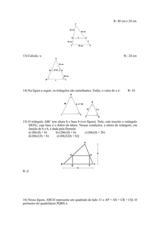 R: 40 cm e 24 cm




13) Calcule, x:                                                                 R.: 24 cm




14) Na figura a seguir, os triângulos são semelhantes. Então, o valor de x é:     R: 10




15) O triângulo ABC tem altura h e base b (ver figura). Nele, está inscrito o retângulo
    DEFG, cuja base é o dobro da altura. Nessas condições, a altura do retângulo, em
    função de h e b, é dada pela fórmula:
    a) (bh)/(h + b)      b) (2bh)/(h + b)    c) (bh)/(h + 2b)
    d) (bh)/(2h + b)      e) (bh)/[2(h + b)]




R: d




16) Nessa figura, ABCD representa um quadrado de lado 11 e AP = AS = CR = CQ. O
perímetro do quadrilátero PQRS é:
 