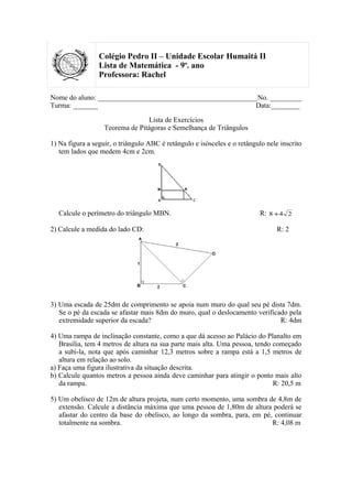 Colégio Pedro II – Unidade Escolar Humaitá II
                 Lista de Matemática - 9o. ano
                 Professora: Rachel

Nome do aluno: _____________________________________________No. _________
Turma: _______                                              Data:________

                                 Lista de Exercícios
                   Teorema de Pitágoras e Semelhança de Triângulos

1) Na figura a seguir, o triângulo ABC é retângulo e isósceles e o retângulo nele inscrito
   tem lados que medem 4cm e 2cm.




   Calcule o perímetro do triângulo MBN.                                   R: 8 + 4 2

2) Calcule a medida do lado CD:                                                  R: 2




3) Uma escada de 25dm de comprimento se apoia num muro do qual seu pé dista 7dm.
   Se o pé da escada se afastar mais 8dm do muro, qual o deslocamento verificado pela
   extremidade superior da escada?                                            R: 4dm

4) Uma rampa de inclinação constante, como a que dá acesso ao Palácio do Planalto em
   Brasília, tem 4 metros de altura na sua parte mais alta. Uma pessoa, tendo começado
   a subi-la, nota que após caminhar 12,3 metros sobre a rampa está a 1,5 metros de
   altura em relação ao solo.
a) Faça uma figura ilustrativa da situação descrita.
b) Calcule quantos metros a pessoa ainda deve caminhar para atingir o ponto mais alto
   da rampa.                                                                  R: 20,5 m

5) Um obelisco de 12m de altura projeta, num certo momento, uma sombra de 4,8m de
   extensão. Calcule a distância máxima que uma pessoa de 1,80m de altura poderá se
   afastar do centro da base do obelisco, ao longo da sombra, para, em pé, continuar
   totalmente na sombra.                                                  R: 4,08 m
 