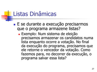 Listas Dinâmicas
n    E se durante a execução precisarmos
      que o programa armazene listas?
      n    Exemplo: Num sistema de eleição
            precisamos armazenar os candidatos numa
            lista enquanto ocorre a votação. No final
            da execução do programa, precisamos que
            ele retorne o vencedor da votação. Como
            fazemos para, no decorrer da execução, o
            programa salvar essa lista?

                                                    27
 