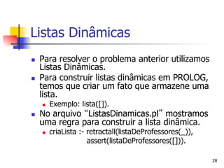 Listas Dinâmicas
n    Para resolver o problema anterior utilizamos
      Listas Dinâmicas.
n    Para construir listas dinâmicas em PROLOG,
      temos que criar um fato que armazene uma
      lista.
      n    Exemplo: lista([]).
n    No arquivo ListasDinamicas.pl mostramos
      uma regra para construir a lista dinâmica.
      n    criaLista :- retractall(listaDeProfessores(_)),
                         assert(listaDeProfessores([])).

                                                              28
 