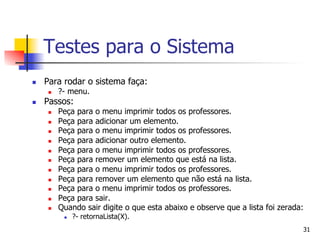 Testes para o Sistema
n    Para rodar o sistema faça:
       n    ?- menu.
n    Passos:
       n    Peça para o menu imprimir todos os professores.
       n    Peça para adicionar um elemento.
       n    Peça para o menu imprimir todos os professores.
       n    Peça para adicionar outro elemento.
       n    Peça para o menu imprimir todos os professores.
       n    Peça para remover um elemento que está na lista.
       n    Peça para o menu imprimir todos os professores.
       n    Peça para remover um elemento que não está na lista.
       n    Peça para o menu imprimir todos os professores.
       n    Peça para sair.
       n    Quando sair digite o que esta abaixo e observe que a lista foi zerada:
              n    ?- retornaLista(X).
                                                                                  31
 