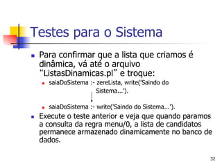 Testes para o Sistema
n    Para confirmar que a lista que criamos é
      dinâmica, vá até o arquivo
       ListasDinamicas.pl e troque:
      n    saiaDoSistema :- zereLista, write('Saindo do
                             Sistema...').

      n    saiaDoSistema :- write('Saindo do Sistema...').
n    Execute o teste anterior e veja que quando paramos
      a consulta da regra menu/0, a lista de candidatos
      permanece armazenado dinamicamente no banco de
      dados.

                                                              32
 