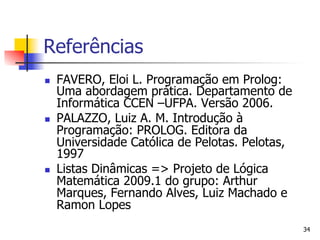 Referências
n    FAVERO, Eloi L. Programação em Prolog:
      Uma abordagem prática. Departamento de
      Informática CCEN –UFPA. Versão 2006.
n    PALAZZO, Luiz A. M. Introdução à
      Programação: PROLOG. Editora da
      Universidade Católica de Pelotas. Pelotas,
      1997
n    Listas Dinâmicas => Projeto de Lógica
      Matemática 2009.1 do grupo: Arthur
      Marques, Fernando Alves, Luiz Machado e
      Ramon Lopes
                                                   34
 