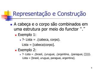 Representação e Construção
n    A cabeça e o corpo são combinados em
      uma estrutura por meio do functor .
      n    Exemplo 1:
            n    ?- Lista = .(cabeca, corpo).
                  Lista = [cabeca|corpo].
      n    Exemplo 2:
            n    ?- Lista = .(brasil, .(uruguai, .(argentina, .(paraguai, [])))).
                  Lista = [brasil, uruguai, paraguai, argentina].


                                                                                     4
 