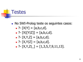 Testes

n    No SWI-Prolog teste os seguintes casos:
      n  ?- [X|Y] = [a,b,c,d].

      n  ?- [X|[Y|Z]] = [a,b,c,d].

      n  ?- [X,Y,Z] = [a,b,c,d].

      n  ?- [X,Y|Z] = [a,b,c,d].

      n  ?- [X,Y,Z|_] = [1,3,5,7,9,11,13].




                                                8
 