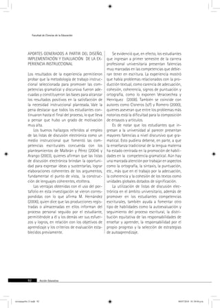 Facultad de Ciencias de la Educación 
aportes generados a partir del diseño, 
implementación y evaluación de la ex-periencia 
instruccional 
Los resultados de la experiencia permitieron 
probar que la metodología de trabajo instruc-cional 
seleccionada para promover las com-petencias 
gramatical y discursiva fueron ade-cuadas 
y constituyeron las bases para alcanzar 
los resultados positivos en la satisfacción de 
la necesidad instruccional planteada. Vale la 
pena destacar que todos los estudiantes con-tinuaron 
hasta el final del proceso, lo que lleva 
a pensar que hubo un grado de motivación 
muy alta. 
Los buenos hallazgos referidos al empleo 
de las listas de discusión electrónica como un 
medio instruccional que fomentó las com-petencias 
escriturales concuerda con los 
planteamientos de Malbrán y Pérez (2004) y 
Arango (2003), quienes afirman que las listas 
de discusión electrónica brindan la oportuni-dad 
para expresar ideas y sustentarlas, lograr 
elaboraciones coherentes de los argumentos, 
fundamentar el punto de vista, la construc-ción 
de lenguajes coherentes, etcétera. 
Las ventajas obtenidas con el uso del por-tafolio 
en esta investigación se vieron corres-pondidas 
con lo que afirma M. Hernández 
(2006), quien dice que las producciones regis-tradas 
o almacenadas en ellos informan del 
proceso personal seguido por el estudiante, 
permitiéndole a él y los demás ver sus esfuer-zos 
y logros, en relación con los objetivos de 
aprendizaje y los criterios de evaluación esta-blecidos 
previamente. 
92 Acción Educativa 
Se evidenció que, en efecto, los estudiantes 
que ingresan a primer semestre de la carrera 
profesional universitaria presentan falencias 
muy marcadas en las competencias que debie-ran 
tener en escritura. La experiencia mostró 
que había problemas relacionados con la pro-ducción 
textual, como carencia de adecuación, 
cohesión, coherencia, signos de puntuación y 
ortografía, como lo exponen Veracoechea y 
Henríquez (2008). También se coincide con 
autores como Cisneros (s/f) y Romero (2000), 
quienes aseveran que entre los problemas más 
notorios está la dificultad para la composición 
de ensayos y artículos. 
Es de notar que los estudiantes que in-gresan 
a la universidad al parecer presentan 
mayores falencias a nivel discursivo que gra-matical. 
Esto pudiera deberse, en parte, a que 
la enseñanza tradicional de la lengua materna 
ha estado centrada en la promoción de habili-dades 
en la competencia gramatical. Aún hay 
una marcada atención por trabajar en aspectos 
como la ortografía, la sintaxis, la puntuación, 
etc., más que en el trabajo por la adecuación, 
la coherencia y la cohesión de los textos como 
unidades globales dotados de significación. 
La utilización de listas de discusión elec-trónica 
en el ámbito universitario, además de 
promover en los estudiantes competencias 
escriturales, también ayuda a fomentar otro 
tipo de habilidades como la autoevaluación y 
seguimiento del proceso escritural, la distri-bución 
equitativa de las responsabilidades de 
enseñar y aprender, la responsabilidad por el 
propio progreso y la selección de estrategias 
de autoaprendizaje. 
revistauasNo.13.indd 92 08/07/2010 01:30:04 p.m. 
 
