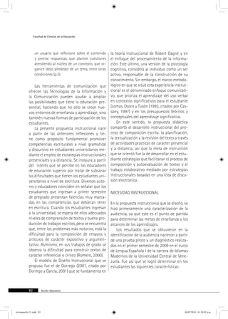 Facultad de Ciencias de la Educación 
un usuario que reflexione sobre el contenido 
y precise respuestas, que plantee cuestiones 
atendiendo al núcleo de un concepto, que or-ganice 
ideas alrededor de un tema, entre otras 
condiciones (p.3). 
Las herramientas de comunicación que 
ofrecen las Tecnologías de la Información y 
la Comunicación pueden ayudar a ampliar 
las posibilidades que tiene la educación pre-sencial, 
haciendo que no sólo se creen nue-vos 
entornos de enseñanza y aprendizaje, sino 
también nuevas formas de participación de los 
estudiantes. 
La presente propuesta instruccional nace 
a partir de las anteriores reflexiones y tie-ne 
como propósito fundamental promover 
competencias escriturales a nivel gramatical 
y discursivo en estudiantes universitarios me-diante 
el empleo de estrategias instruccionales 
presenciales y a distancia. Se instaura a partir 
del interés que se percibe en los educadores 
de educación superior por tratar de subsanar 
las dificultades que tienen los estudiantes uni-versitarios 
a nivel de escritura. Diversos auto-res 
y educadores coinciden en señalar que los 
estudiantes que ingresan a primer semestre 
de pregrado presentan falencias muy marca-das 
en las competencias que debieran tener 
en escritura. Cuando los estudiantes ingresan 
a la universidad, se espera de ellos adecuados 
niveles de comprensión de textos y buena pro-ducción 
de trabajos escritos, pero se encuentra 
que, entre los problemas más notorios, está la 
dificultad para la composición de ensayos y 
artículos de carácter expositivo y argumen-tativo. 
Asimismo, en sus trabajos de grado se 
observa la dificultad para construir textos de 
carácter inferencial o crítico (Romero, 2000). 
El modelo de Diseño Instruccional que se 
propuso fue el de Dorrego (2001, citado por 
Dorrego y García, 2001) que se fundamenta en 
82 Acción Educativa 
la teoría instruccional de Robert Gagné y en 
el enfoque del procesamiento de la informa-ción. 
Este último, una versión de la psicología 
cognitiva, considera al individuo como un ser 
activo, responsable de la construcción de su 
conocimiento. Sin embargo, el marco metodo-lógico 
en que se situó esta experiencia instruc-cional 
es el denominado enfoque comunicati-vo, 
que prioriza el aprendizaje del uso verbal 
en contextos significativos para el estudiante 
(Lomas, Osoro y Tusón (1993, citados por Cas-sany, 
1997) y en los presupuestos teóricos y 
conceptuales del aprendizaje significativo. 
En este sentido, la propuesta didáctica 
comportó el desarrollo instruccional del pro-ceso 
de composición escrita: la planificación, 
la textualización y la revisión del texto a través 
de actividades prácticas de carácter presencial 
y a distancia, así que la meta de instrucción 
que se orientó fue la de desarrollar en el estu-diante 
estrategias que facilitaran el proceso de 
composición y autoevaluación de textos y el 
trabajo colaborativo mediado por estrategias 
instruccionales basadas en una lista de discu-sión 
electrónica. 
necesidad instruccional 
En la propuesta instruccional que se diseñó, se 
hizo primeramente una caracterización de la 
audiencia, ya que este es el punto de partida 
para determinar las metas de enseñanza y los 
alcances de los aprendizajes. 
Los resultados que se obtuvieron en la 
identificación de la audiencia nacieron a partir 
de una prueba piloto y un diagnóstico realiza-dos 
en el primer semestre de 2009 en el curso 
de Lengua Española I de la carrera de Idiomas 
Modernos de la Universidad Central de Vene-zuela. 
Fue así que se logró determinar en los 
estudiantes las siguientes características: 
revistauasNo.13.indd 82 08/07/2010 01:30:02 p.m. 
 