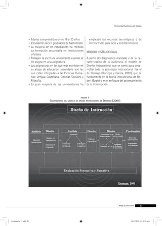 Universidad Autónoma de Sinaloa 
Mayo / Junio 2010 83 
• Edades comprendidas entre 16 y 20 años 
• Estudiantes recién graduados de bachillerato 
• La mayoría de los estudiantes ha recibido 
su formación secundaria en instituciones 
oficiales 
• Trabajan la escritura únicamente cuando se 
les asigna en una asignatura 
• Las asignaturas en las que más escribían en 
su etapa de educación secundaria son las 
que están integradas a las Ciencias Huma-nas: 
Lengua Castellana, Ciencias Sociales y 
Filosofía. 
• La gran mayoría de los universitarios ha 
empleado los recursos tecnológicos o de 
internet sólo para ocio y entretenimiento 
modelo instruccional 
A partir del diagnóstico realizado y de la ca-racterización 
de la audiencia, el modelo de 
Diseño Instruccional que se tomó para desa-rrollar 
toda la estrategia instruccional fue el 
de Dorrego (Dorrego y García, 2001), que se 
fundamenta en la teoría instruccional de Ro-bert 
Gagné y en el enfoque del procesamiento 
de la información. 
figura 1 
Componentes del modelo de diseño instruccional de Dorrego (2001) 
revistauasNo.13.indd 83 08/07/2010 01:30:03 p.m. 
 