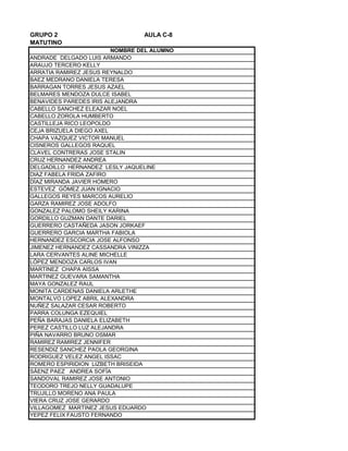 GRUPO 2 AULA C-8
MATUTINO
ANDRADE DELGADO LUIS ARMANDO
ARAUJO TERCERO KELLY
ARRATIA RAMIREZ JESUS REYNALDO
BAEZ MEDRANO DANIELA TERESA
BARRAGAN TORRES JESUS AZAEL
BELMARES MENDOZA DULCE ISABEL
BENAVIDES PAREDES IRIS ALEJANDRA
CABELLO SANCHEZ ELEAZAR NOEL
CABELLO ZOROLA HUMBERTO
CASTILLEJA RICO LEOPOLDO
CEJA BRIZUELA DIEGO AXEL
CHAPA VAZQUEZ VICTOR MANUEL
CISNEROS GALLEGOS RAQUEL
CLAVEL CONTRERAS JOSE STALIN
CRUZ HERNANDEZ ANDREA
DELGADILLO HERNANDEZ LESLY JAQUELINE
DIAZ FABELA FRIDA ZAFIRO
DÍAZ MIRANDA JAVIER HOMERO
ESTEVEZ GÓMEZ JUAN IGNACIO
GALLEGOS REYES MARCOS AURELIO
GARZA RAMIREZ JOSE ADOLFO
GONZALEZ PALOMO SHEILY KARINA
GORDILLO GUZMAN DANTE DARIEL
GUERRERO CASTAÑEDA JASON JORKAEF
GUERRERO GARCIA MARTHA FABIOLA
HERNANDEZ ESCORCIA JOSE ALFONSO
JIMENEZ HERNANDEZ CASSANDRA VINIZZA
LARA CERVANTES ALINE MICHELLE
LÓPEZ MENDOZA CARLOS IVAN
MARTINEZ CHAPA AISSA
MARTINEZ GUEVARA SAMANTHA
MAYA GONZALEZ RAUL
MONITA CARDENAS DANIELA ARLETHE
MONTALVO LOPEZ ABRIL ALEXANDRA
NUÑEZ SALAZAR CESAR ROBERTO
PARRA COLUNGA EZEQUIEL
PEÑA BARAJAS DANIELA ELIZABETH
PEREZ CASTILLO LUZ ALEJANDRA
PIÑA NAVARRO BRUNO OSMAR
RAMIREZ RAMIREZ JENNIFER
RESENDIZ SANCHEZ PAOLA GEORGINA
RODRIGUEZ VELEZ ANGEL ISSAC
ROMERO ESPIRIDION LIZBETH BRISEIDA
SÁENZ PAEZ ANDREA SOFÍA
SANDOVAL RAMIREZ JOSE ANTONIO
TEODORO TREJO NELLY GUADALUPE
TRUJILLO MORENO ANA PAULA
VIERA CRUZ JOSE GERARDO
VILLAGOMEZ MARTINEZ JESUS EDUARDO
YEPEZ FELIX FAUSTO FERNANDO
NOMBRE DEL ALUMNO
 