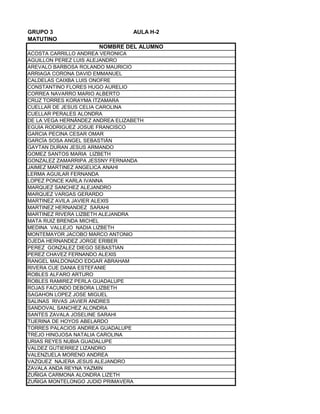 GRUPO 3 AULA H-2
MATUTINO
ACOSTA CARRILLO ANDREA VERONICA
AGUILLON PEREZ LUIS ALEJANDRO
AREVALO BARBOSA ROLANDO MAURICIO
ARRIAGA CORONA DAVID EMMANUEL
CALDELAS CAIXBA LUIS ONOFRE
CONSTANTINO FLORES HUGO AURELIO
CORREA NAVARRO MARIO ALBERTO
CRUZ TORRES KORAYMA ITZAMARA
CUELLAR DE JESUS CELIA CAROLINA
CUELLAR PERALES ALONDRA
DE LA VEGA HERNÁNDEZ ANDREA ELIZABETH
EGUIA RODRIGUEZ JOSUE FRANCISCO
GARCIA PECINA CESAR OMAR
GARCÍA SOSA ANGEL SEBASTIÁN
GAYTAN DURAN JESUS ARMANDO
GOMEZ SANTOS MARIA LIZBETH
GONZALEZ ZAMARRIPA JESSNY FERNANDA
JAIMEZ MARTINEZ ANGELICA ANAHI
LERMA AGUILAR FERNANDA
LOPEZ PONCE KARLA IVANNA
MARQUEZ SANCHEZ ALEJANDRO
MARQUEZ VARGAS GERARDO
MARTINEZ AVILA JAVIER ALEXIS
MARTINEZ HERNANDEZ SARAHI
MARTINEZ RIVERA LIZBETH ALEJANDRA
MATA RUIZ BRENDA MICHEL
MEDINA VALLEJO NADIA LIZBETH
MONTEMAYOR JACOBO MARCO ANTONIO
OJEDA HERNANDEZ JORGE ERIBER
PEREZ GONZALEZ DIEGO SEBASTIAN
PEREZ CHAVEZ FERNANDO ALEXIS
RANGEL MALDONADO EDGAR ABRAHAM
RIVERA CUE DANIA ESTEFANIE
ROBLES ALFARO ARTURO
ROBLES RAMIREZ PERLA GUADALUPE
ROJAS FACUNDO DEBORA LIZBETH
SAGAHON LOPEZ JOSE MIGUEL
SALINAS RIVAS JAVIER ANDRES
SANDOVAL SANCHEZ ALONDRA
SANTES ZAVALA JOSELINE SARAHI
TIJERINA DE HOYOS ABELARDO
TORRES PALACIOS ANDREA GUADALUPE
TREJO HINOJOSA NATALIA CAROLINA
URIAS REYES NUBIA GUADALUPE
VALDEZ GUTIERREZ LIZANDRO
VALENZUELA MORENO ANDREA
VAZQUEZ NAJERA JESUS ALEJANDRO
ZAVALA ANDA REYNA YAZMIN
ZUÑIGA CARMONA ALONDRA LIZETH
ZUÑIGA MONTELONGO JUDID PRIMAVERA
NOMBRE DEL ALUMNO
 