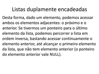 Listas duplamente encadeadas
Desta forma, dado um elemento, podemos acessar
ambos os elementos adjacentes: o próximo e o
anterior. Se tivermos um ponteiro para o último
elemento da lista, podemos percorrer a lista em
ordem inversa, bastando acessar continuamente o
elemento anterior, até alcançar o primeiro elemento
da lista, que não tem elemento anterior (o ponteiro
do elemento anterior vale NULL).
 