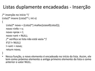 Listas duplamente encadeadas - Inserção
/* inserção no início */
Lista2* insere (Lista2* l, int v)
{
    Lista2* novo = (Lista2*) malloc(sizeof(Lista2));
    novo->info = v;
    novo->prox = l;
    novo->ant = NULL;
    /* verifica se lista não está vazia */
    if (l != NULL)
    l->ant = novo;
    return novo;
}
• Nessa função, o novo elemento é encadeado no início da lista. Assim, ele
    tem como próximo elemento o antigo primeiro elemento da lista e como
    anterior o valor NULL.
 