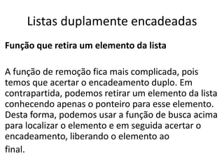 Listas duplamente encadeadas
Função que retira um elemento da lista

A função de remoção fica mais complicada, pois
temos que acertar o encadeamento duplo. Em
contrapartida, podemos retirar um elemento da lista
conhecendo apenas o ponteiro para esse elemento.
Desta forma, podemos usar a função de busca acima
para localizar o elemento e em seguida acertar o
encadeamento, liberando o elemento ao
final.
 