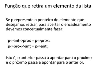 Função que retira um elemento da lista

Se p representa o ponteiro do elemento que
desejamos retirar, para acertar o encadeamento
devemos conceitualmente fazer:

 p->ant->prox = p->prox;
 p->prox->ant = p->ant;

isto é, o anterior passa a apontar para o próximo
e o próximo passa a apontar para o anterior.
 