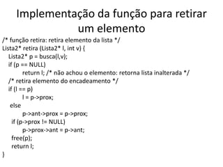 Implementação da função para retirar
               um elemento
/* função retira: retira elemento da lista */
Lista2* retira (Lista2* l, int v) {
   Lista2* p = busca(l,v);
   if (p == NULL)
          return l; /* não achou o elemento: retorna lista inalterada */
   /* retira elemento do encadeamento */
   if (l == p)
          l = p->prox;
    else
          p->ant->prox = p->prox;
     if (p->prox != NULL)
          p->prox->ant = p->ant;
     free(p);
     return l;
}
 