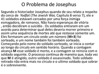 O Problema de Josephus
Segundo o historiador Josephus quando de seu relato a respeito
do cerco de Yodfat (The Jewish War, Capítulo 8 verso 7), ele e
41 soldados estavam cercados por uma força inimiga
esmagadora, de romanos. Não havia esperanças de vitória
, então decidiram o suicídio . Os soldados entraram em um
acordo para determinar qual deles deveria morrer primeiro e
assim uma sequência de mortes até que restasse somente um.
Eles formaram um circulo onde um número (M=3) foi
sorteado, e um nome também foi também sorteado.
Começando pelo nome do soldado sorteado, se inicia a contar
ao longo do circulo em sentido horário. Quando a contagem
alcança M esse soldado é morto, e a contagem se reinicia com o
soldado seguinte. O processo continua de maneira que, toda vez
que M é atingido, outro soldado é assassinado. Todo soldado
retirado não entra mais no círculo e o ultimo soldado que sobrar
é o sobrevivente.
 