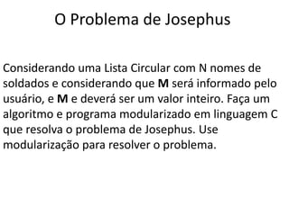 O Problema de Josephus

Considerando uma Lista Circular com N nomes de
soldados e considerando que M será informado pelo
usuário, e M e deverá ser um valor inteiro. Faça um
algoritmo e programa modularizado em linguagem C
que resolva o problema de Josephus. Use
modularização para resolver o problema.
 