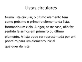 Listas circulares
Numa lista circular, o último elemento tem
como próximo o primeiro elemento da lista,
formando um ciclo. A rigor, neste caso, não faz
sentido falarmos em primeiro ou último
elemento. A lista pode ser representada por um
ponteiro para um elemento inicial
qualquer da lista.
 