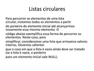 Listas circulares
Para percorrer os elementos de uma lista
circular, visitamos todos os elementos a partir
do ponteiro do elemento inicial até alcançarmos
novamente esse mesmo elemento. O
código abaixo exemplifica essa forma de percorrer os
elementos. Neste caso, para
simplificar, consideramos uma lista que armazena valores
inteiros. Devemos salientar
que o caso em que a lista é vazia ainda deve ser tratado
(se a lista é vazia, o ponteiro
para um elemento inicial vale NULL).
 