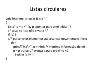 Listas circulares
void imprime_circular (Lista* l)
{
  Lista* p = l; /* faz p apontar para o nó inicial */
  /* testa se lista não é vazia */
  if (p) {
  //* percorre os elementos até alcançar novamente o início
     do {
       printf("%dn", p->info); // imprime informação do nó
       p = p->prox; // avança para o próximo nó
         } while (p != l);
}
 