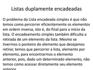Listas duplamente encadeadas
O problema da Lista encadeada simples é que não
temos como percorrer eficientemente os elementos
em ordem inversa, isto é, do final para o início da
lista. O encadeamento simples também dificulta a
retirada de um elemento da lista. Mesmo se
tivermos o ponteiro do elemento que desejamos
retirar, temos que percorrer a lista, elemento por
elemento, para encontrarmos o elemento
anterior, pois, dado um determinado elemento, não
temos como acessar diretamente seu elemento
 