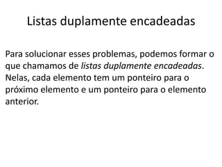 Listas duplamente encadeadas

Para solucionar esses problemas, podemos formar o
que chamamos de listas duplamente encadeadas.
Nelas, cada elemento tem um ponteiro para o
próximo elemento e um ponteiro para o elemento
anterior.
 
