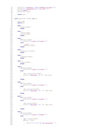 85 printf("13. Encontrar o MENOR elemento da lista.n");
86 printf("14. Quantidade de NÓS da lista.n");
87 printf("Opcao: ");
88 scanf("%d", &opt);
89
90 return opt;
91 }
92
93 void opcao(node *LISTA, int op)
94 {
95 node *tmp;
96 switch(op)
97 {
98 case 0:
99 libera(LISTA);
100 break;
101
102 case 1:
103 libera(LISTA);
104 inicia(LISTA);
105 break;
106
107 case 2:
108 if(vazia(LISTA))
109 printf("nA lista está vazia! ");
110 else
111 //exibe(LISTA);
112 imprimir(LISTA);
113 break;
114
115 case 3:
116 insereInicio(LISTA);
117 break;
118
119 case 4:
120 insereFim(LISTA);
121 break;
122
123 case 5:
124 insere(LISTA);
125 break;
126
127 case 6:
128 if(vazia(LISTA))
129 printf("nA lista está vazia! ");
130 else
131 {
132 tmp= retiraInicio(LISTA);
133 printf("nRetirado: %3d.n", tmp->num);
134 }
135
136 break;
137
138 case 7:
139 if(vazia(LISTA))
140 printf("nA lista está vazia! ");
141 else
142 {
143 tmp= retiraFim(LISTA);
144 printf("nRetirado: %3d. n", tmp->num);
145 }
146 break;
147
148 case 8:
149 if(vazia(LISTA))
150 printf("nA lista está vazia! ");
151 else
152 {
153 tmp= retira(LISTA);
154 printf("nRetirado: %3d. n", tmp->num);
155 }
156
157 break;
158
159 case 9:
160 if(vazia(LISTA))
161 printf("nA lista está vazia! ");
162 else
163 {
164 tmp = buscar(LISTA);
165 if(tmp == NULL)
166 {
167 printf("nO valor NÃO foi encontrado. ");
168 }
 