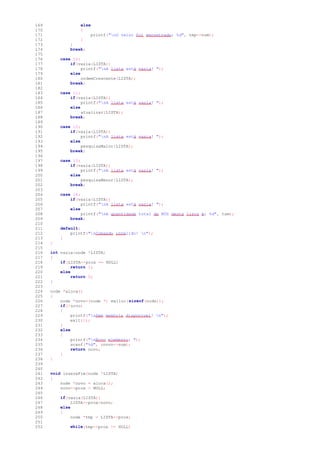 169 else
170 {
171 printf("nO valor foi encontrado: %d", tmp->num);
172 }
173 }
174 break;
175
176 case 10:
177 if(vazia(LISTA))
178 printf("nA lista está vazia! ");
179 else
180 ordemCrescente(LISTA);
181 break;
182
183 case 11:
184 if(vazia(LISTA))
185 printf("nA lista está vazia! ");
186 else
187 atualizar(LISTA);
188 break;
189
190 case 12:
191 if(vazia(LISTA))
192 printf("nA lista está vazia! ");
193 else
194 pesquisaMaior(LISTA);
195 break;
196
197 case 13:
198 if(vazia(LISTA))
199 printf("nA lista está vazia! ");
200 else
201 pesquisaMenor(LISTA);
202 break;
203
204 case 14:
205 if(vazia(LISTA))
206 printf("nA lista está vazia! ");
207 else
208 printf("nA quantidade total de NÓS desta lista é: %d", tam);
209 break;
210
211 default:
212 printf("nComando inválido! n");
213 }
214 }
215
216 int vazia(node *LISTA)
217 {
218 if(LISTA->prox == NULL)
219 return 1;
220 else
221 return 0;
222 }
223
224 node *aloca()
225 {
226 node *novo=(node *) malloc(sizeof(node));
227 if(!novo)
228 {
229 printf("nSem memória disponível! n");
230 exit(1);
231 }
232 else
233 {
234 printf("nNovo elemento: ");
235 scanf("%d", &novo->num);
236 return novo;
237 }
238 }
239
240
241 void insereFim(node *LISTA)
242 {
243 node *novo = aloca();
244 novo->prox = NULL;
245
246 if(vazia(LISTA))
247 LISTA->prox=novo;
248 else
249 {
250 node *tmp = LISTA->prox;
251
252 while(tmp->prox != NULL)
 
