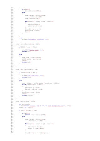 337 {
338 if(pos==1)
339 insereInicio(LISTA);
340 else
341 {
342 node *atual = LISTA->prox,
343 *anterior=LISTA;
344 node *novo=aloca();
345
346 for(count=1 ; count < pos ; count++)
347 {
348 anterior=atual;
349 atual=atual->prox;
350 }
351 anterior->prox=novo;
352 novo->prox = atual;
353 tam++;
354 }
355
356 }
357 else
358 printf("nElemento inválido! n");
359 }
360
361 node *retiraInicio(node *LISTA)
362 {
363 if(LISTA->prox == NULL)
364 {
365 printf("nLista vazia! n");
366 return NULL;
367 }
368 else
369 {
370 node *aux = LISTA->prox;
371 LISTA->prox = aux->prox;
372 tam--;
373 return aux;
374 }
375
376 }
377
378 node *retiraFim(node *LISTA)
379 {
380 if(LISTA->prox == NULL)
381 {
382 printf("nLista vazia! n");
383 return NULL;
384 }
385 else
386 {
387 node *ultimo = LISTA->prox, *penultimo = LISTA;
388 while(ultimo->prox != NULL)
389 {
390 penultimo = ultimo;
391 ultimo = ultimo->prox;
392 }
393 penultimo->prox = NULL;
394 tam--;
395 return ultimo;
396 }
397 }
398
399 node *retira(node *LISTA)
400 {
401 int opt,count;
402 printf("nQue posicao, [de 1 ate %d] voce deseja retirar: ", tam);
403 scanf("%d", &opt);
404
405 if(opt>0 && opt <= tam)
406 {
407 if(opt==1)
408 return retiraInicio(LISTA);
409 else
410 {
411 node *atual = LISTA->prox,
412 *anterior = LISTA;
413
414 for(count=1 ; count < opt ; count++)
415 {
416 anterior = atual;
417 atual = atual->prox;
418 }
419
420 anterior->prox = atual->prox;
 
