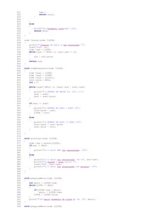 421 tam--;
422 return atual;
423 }
424
425 }
426 else
427 {
428 printf("n Elemento inválido! n");
429 return NULL;
430 }
431 }
432
433 node *buscar(node *LISTA)
434 {
435 printf("nDigite um valor a ser procurado: ");
436 scanf("%d", &x);
437 node *aux = LISTA;
438 while((aux != NULL) && (aux->num != x))
439 {
440 aux = aux->prox;
441 }
442 return aux;
443 }
444
445 void ordemCrescente(node *LISTA)
446 {
447 node *aux1 = LISTA;
448 node *aux2 = LISTA;
449 node *novo = aloca();
450 novo->prox = NULL;
451 int i=0;
452
453 while((aux2!=NULL) && (aux2->num < novo->num))
454 {
455 printf("n ENTREI NO WHILE %d. n", i++);
456 aux1 = aux2;
457 aux2 = aux2->prox;
458 }
459
460 if(aux1 == aux2)
461 {
462 printf("n ENTREI NO AUX1 = AUX2 n");
463 novo->prox = aux1;
464 LISTA = novo;
465 }
466 else
467 {
468 printf("n ENTREI NO AUX1 != AUX2 n");
469 novo->prox = aux1->prox;
470 aux1->prox = novo;
471 }
472
473 }
474
475 void atualizar(node *LISTA)
476 {
477 node *aux = buscar(LISTA);
478 if(aux == NULL)
479 {
480 printf("n O valor NÃO foi encontrado. n");
481 }
482 else
483 {
484 printf("n O valor foi encontrado: %d n", aux->num);
485 printf("n Digite o novo valor: ");
486 scanf("%d", &aux->num);
487 printf("n O valor foi atualizado com sucesso! n");
488 }
489 }
490
491
492 void pesquisaMaior(node *LISTA)
493 {
494 int maior = LISTA->num;
495 while(LISTA != NULL)
496 {
497 if(LISTA->num > maior)
498 maior = LISTA->num;
499 LISTA = LISTA->prox;
500 }
501 printf("nO maior elemento da lista é: %d. n", maior);
502 }
503
504 void pesquisaMenor(node *LISTA)
 