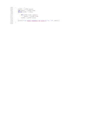 505 {
506 LISTA = LISTA->prox;
507 int menor = LISTA->num;
508 while(LISTA != NULL)
509 {
510 if(LISTA->num < menor)
511 menor = LISTA->num;
512 LISTA = LISTA->prox;
513 }
514 printf("nO menor elemento da lista é: %d. n", menor);
515 }
516
 