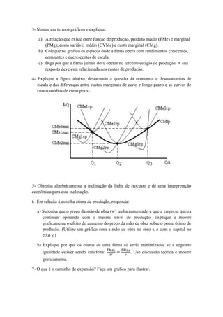3- Mostre em termos gráficos e explique:
a) A relação que existe entre função de produção, produto médio (PMe) e marginal
(PMg); custo variável médio (CVMe) e custo marginal (CMg).
b) Coloque no gráfico os espaços onde a firma opera com rendimentos crescentes,
constantes e decrescentes de escala.
c) Diga por que a firma jamais deve operar no terceiro estágio de produção. A sua
resposta deve está relacionada aos custos de produção.
4- Explique a figura abaixo, destacando a questão da economia e deseconomias de
escala e das diferenças entre custos marginais de curto e longo prazo e as curvas de
custos médios de curto prazo.

5- Obtenha algebricamente a inclinação da linha de isocusto e dê uma interpretação
econômica para esta inclinação.
6- Em relação à escolha ótima de produção, responda:
a) Suponha que o preço da mão de obra (w) tenha aumentado e que a empresa queira
continuar operando com o mesmo nível de produção. Explique e mostre
graficamente o efeito do aumento do preço da mão de obra sobre o ponto ótimo de
produção. (Utilize um gráfico com a mão de obra no eixo x e com o capital no
eixo y.)
b) Explique por que os custos de uma firma só serão minimizados se a seguinte
igualdade estiver sendo satisfeita:

. Use discussão teórica e mostre

graficamente.
7- O que é o caminho de expansão? Faça um gráfico para ilustrar.

 