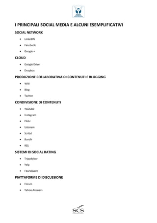 I PRINCIPALI SOCIAL MEDIA E ALCUNI ESEMPLIFICATIVI 
SOCIAL NETWORK 
 LinkedIN 
 Facebook 
 Google + 
CLOUD 
 Google Drive 
 Dropbox 
PRODUZIONE COLLABORATIVA DI CONTENUTI E BLOGGING 
 Wiki 
 Blog 
 Twitter 
CONDIVISIONE DI CONTENUTI 
 Youtube 
 Instagram 
 Flickr 
 Ustream 
 Scribd 
 Bundlr 
 RSS 
SISTEMI DI SOCIAL RATING 
 Tripadvisor 
 Yelp 
 Foursquare 
PIATTAFORME DI DISCUSSIONE 
 Forum 
 Yahoo Answers 
