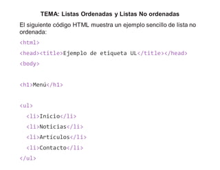 TEMA: Listas Ordenadas y Listas No ordenadas
El siguiente código HTML muestra un ejemplo sencillo de lista no
ordenada:
<html>
<head><title>Ejemplo de etiqueta UL</title></head>
<body>
<h1>Menú</h1>
<ul>
<li>Inicio</li>
<li>Noticias</li>
<li>Artículos</li>
<li>Contacto</li>
</ul>
 