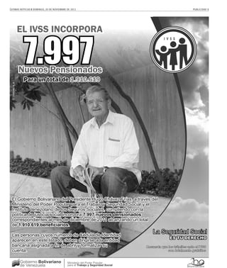ÚLTIMAS NOTICIAS ❙ DOMINGO, 20 DE NOVIEMBRE DE 2011                                                           PUBLICIDAD 1




                 EL IVSS INCORPORA


                  7.997
                 Nuevos Pensionados
                  Para un total de 1.910.619
  G-20004076-9




 El Gobierno Bolivariano del Presidente Hugo Chávez Frías, a través del
 Ministerio del Poder Popular para el Trabajo y Seguridad Social y el
 Instituto Venezolano de los Seguros Sociales, cumpliendo con la
 política de justicia social incorpora 7.997 nuevos pensionados
 correspondientes al mes de diciembre de 2011 alcanzando un total
 de 1.910.619 beneficiarios.

 Las personas cuyos números de Cédula de Identidad
 aparecen en este listado, deben dirigirse a la entidad
 bancaria asignada a fin de abrir y formalizar su                                Recuerda que los trámites ante el IVSS
 cuenta.                                                                                      son totalmente gratuitos


                 Gobierno Bolivariano       Ministerio del Poder Popular
                 de Venezuela               para el Trabajo y Seguridad Social
 