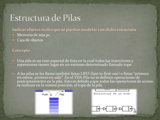 Indicar objetos reales que se puedan modelar con dicha estructura
 Memoria de una pc
 Caja de objetos


Concepto

 Una pila es un caso especial de lista en la cual todas las inserciones y
  supresiones tienen lugar en un extremo determinado llamado tope.

 A las pilas se les llama también listas LIFO (last-in first-out) o listas “primero
  en entrar, primero en salir”. En el TDA Pila no se definen operaciones de
  posicionamiento en la pila. Esto es debido a que todas las operaciones de acceso
  se realizan en la misma posición, el tope de la pila.
 