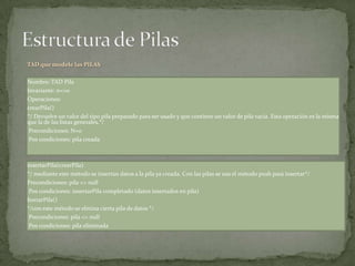 TAD que modele las PILAS

Nombre: TAD Pila
Invariante: n<>0
Operaciones:
crearPila()
*/ Devuelve un valor del tipo pila preparado para ser usado y que contiene un valor de pila vacía. Esta operación es la misma
que la de las listas generales.*/
 Precondiciones: N=0
 Pos condiciones: pila creada



insertarPila(crearPila)
*/ mediante este método se insertan datos a la pila ya creada. Con las pilas se usa el método push para insertar*/
Precondiciones: pila <> null
 Pos condiciones: insertarPila completado (datos insertados en pila)
borrarPila()
*/con este método se elmina cierta pila de datos */
 Precondiciones: pila <> null
 Pos condiciones: pila eliminada
 