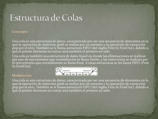 Concepto

Una cola es una estructura de datos, caracterizada por ser una secuencia de elementos en la
que la operación de inserción push se realiza por un extremo y la operación de extracción
pop por el otro. También se le llama estructura FIFO (del inglés First In FirstOut), debido a
que el primer elemento en entrar será también el primero en salir.
Una cola es también una estructura de datos lineal en donde las eliminaciones se realizan
por uno de sus extremos que normalmente se llama frente, y las inserciones se realizan por
el otro extremo que normalmente se llama final. A estas estructuras se les llama FIFO (First
In FirstOut).

Modelación
Una cola es una estructura de datos, caracterizada por ser una secuencia de elementos en la
que la operación de inserción push se realiza por un extremo y la operación de extracción
pop por el otro. También se le llama estructura FIFO (del inglés First In FirstOut), debido a
que el primer elemento en entrar será también el primero en salir.
 